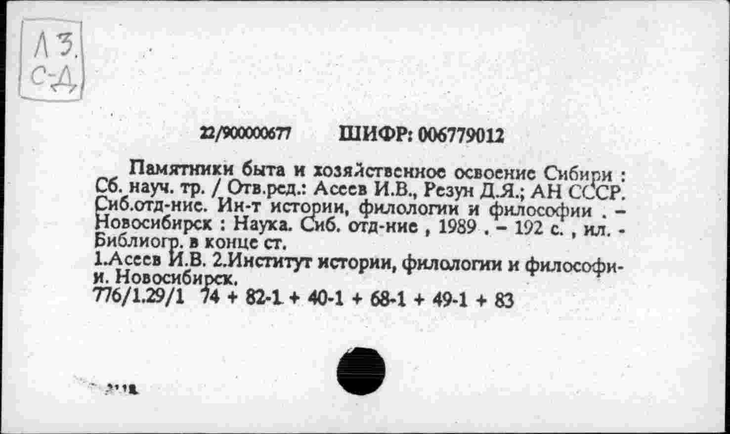 ﻿22/900000677 ШИФР: 006779012
Памятники быта и хозяйственное освоение Сибири : Сб. науч. тр. / Отв.рсд.: Асеев И.В., Резун Д.Я.; АН СССР. Йиб.отд-нис. Ин-т истории, филологии и философии . -овосибирск : Наука. Сиб. отд-ние , 1989 . - 192 с. , ил. -
Библиогр. в конце ст.
1 .Асеев И.В. 2.Институт истории, филологии и философи-и. Новосибирск.
776/1.29/1 74 + 82-1 ♦ 40-1 + 68-1 + 49-1 + 83